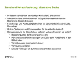 Trend und Herausforderung: alternative Suche
• In diesem Kernbereich ist mächtige Konkurrenz entstanden:
• Werbefinanzierte Suchmaschinen (Google) mit wissenschaftlicher
Recherche (Google Scholar)
• Forschungs- und Austauschplattformen für Dokumente (ResearchGate,
Mendeley)
• Online-Plattformen und Enzyklopädien für die virtuelle Auskunft
• Herausforderung für Bibliotheken: welchen Mehrwert können sie bieten?
• Bessere Qualität der Suchergebnisse (?)
• Personalisierte Dienstleistungen für Nutzer dank Nutzernähe in den
Bibliotheken
• Vermittlung von Information Literacy
• Vertrauenswürdigkeit
• Einsatz von LOD, um zum Wissensvermittler zu werden
Seite 22
 