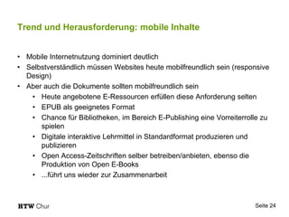 Trend und Herausforderung: mobile Inhalte
• Mobile Internetnutzung dominiert deutlich
• Selbstverständlich müssen Websites heute mobilfreundlich sein (responsive
Design)
• Aber auch die Dokumente sollten mobilfreundlich sein
• Heute angebotene E-Ressourcen erfüllen diese Anforderung selten
• EPUB als geeignetes Format
• Chance für Bibliotheken, im Bereich E-Publishing eine Vorreiterrolle zu
spielen
• Digitale interaktive Lehrmittel in Standardformat produzieren und
publizieren
• Open Access-Zeitschriften selber betreiben/anbieten, ebenso die
Produktion von Open E-Books
• ...führt uns wieder zur Zusammenarbeit
Seite 24
 