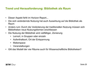 Trend und Herausforderung: Bibliothek als Raum
• Dieser Aspekt fehlt im Horizon Report...
• Die sich verändernde Nutzung hat auch Auswirkung auf die Bibliothek als
Raum
• Anders rum: Durch die Veränderung der traditionellen Nutzung müssen sich
Bibliotheken neue Nutzungsformen erschliessen
• Die Nutzung der Bibliothek wird vielfältiger, Zonierung
• Lernort, in Gruppen oder einzeln
• Aufenthaltsort, Ort der Entspannung
• Makerspace
• Veranstaltungen
• Gilt das Modell der vier Räume auch für Wissenschaftliche Bibliotheken?
Seite 26
 