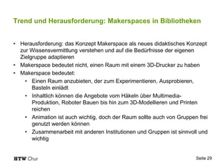 Trend und Herausforderung: Makerspaces in Bibliotheken
• Herausforderung: das Konzept Makerspace als neues didaktisches Konzept
zur Wissensvermittlung verstehen und auf die Bedürfnisse der eigenen
Zielgruppe adaptieren
• Makerspace bedeutet nicht, einen Raum mit einem 3D-Drucker zu haben
• Makerspace bedeutet:
• Einen Raum anzubieten, der zum Experimentieren, Ausprobieren,
Basteln einlädt
• Inhaltlich können die Angebote vom Häkeln über Multimedia-
Produktion, Roboter Bauen bis hin zum 3D-Modellieren und Printen
reichen
• Animation ist auch wichtig, doch der Raum sollte auch von Gruppen frei
genutzt werden können
• Zusammenarbeit mit anderen Institutionen und Gruppen ist sinnvoll und
wichtig
Seite 29
 