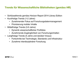 Trends für Wissenschaftliche Bibliotheken (gemäss HR)
• Schlüsseltrends gemäss Horizon Report 2014 Library Edition
• Kurzfristige Trends (1-2 Jahre):
• Zunehmender Fokus auf Forschungsdatenmanagement
• Priorisierung mobiler Inhalte
• Mittelfristige Trends (3-5 Jahre):
• Dynamik wissenschaftlicher Portfolios
• Zunehmende Zugänglichkeit von Forschungsinhalten
• Langfristige Trends (5 Jahre und darüber hinaus)
• Fortschritte bei Technologie, Standards und Infrastruktur
• Zunahme interdisziplinärer Forschung
Seite 3
 