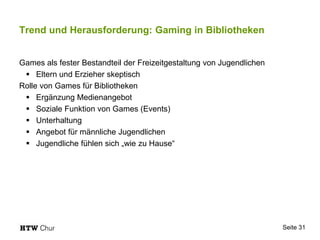 Trend und Herausforderung: Gaming in Bibliotheken
Games als fester Bestandteil der Freizeitgestaltung von Jugendlichen
 Eltern und Erzieher skeptisch
Rolle von Games für Bibliotheken
 Ergänzung Medienangebot
 Soziale Funktion von Games (Events)
 Unterhaltung
 Angebot für männliche Jugendlichen
 Jugendliche fühlen sich „wie zu Hause“
Seite 31
 