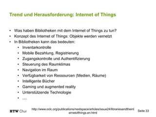 Trend und Herausforderung: Internet of Things
• Was haben Bibliotheken mit dem Internet of Things zu tun?
• Konzept des Internet of Things: Objekte werden vernetzt
• In Bibliotheken kann das bedeuten:
• Inventarkontrolle
• Mobile Bezahlung, Registrierung
• Zugangskontrolle und Authentifizierung
• Steuerung des Raumklimas
• Navigation im Raum
• Verfügbarkeit von Ressourcen (Medien, Räume)
• Intelligente Bücher
• Gaming und augmented reality
• Unterstützende Technologie
• ....
Seite 33
http://www.oclc.org/publications/nextspace/articles/issue24/librariesandtheint
ernetofthings.en.html
 