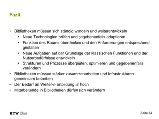 Fazit
• Bibliotheken müssen sich ständig wandeln und weiterentwickeln
• Neue Technologien prüfen und gegebenenfalls adaptieren
• Funktion des Raums überdenken und den Anforderungen entsprechend
gestalten
• Neue Aufgaben auf der Grundlage der klassischen Funktionen und der
Nutzerbedürfnisse entwickeln
• Strukturen und Prozesse überprüfen, optimieren und gegebenenfalls
verändern
• Bibliotheken müssen stärker zusammenarbeiten und Infrastrukturen
gemeinsam betreiben
• Der Bedarf an Weiter-/Fortbildung ist hoch
• Mitarbeitende in Bibliotheken dürfen sich verändern
Seite 34
 