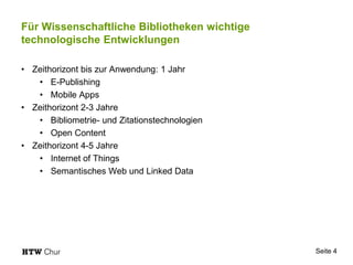 Für Wissenschaftliche Bibliotheken wichtige
technologische Entwicklungen
• Zeithorizont bis zur Anwendung: 1 Jahr
• E-Publishing
• Mobile Apps
• Zeithorizont 2-3 Jahre
• Bibliometrie- und Zitationstechnologien
• Open Content
• Zeithorizont 4-5 Jahre
• Internet of Things
• Semantisches Web und Linked Data
Seite 4
 