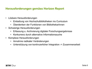 Herausforderungen gemäss Horizon Report
• Lösbare Herausforderungen
• Einbettung von Hochschulbibliotheken ins Curriculum
• Überdenken der Funktionen von BibliothekarInnen
• Schwierige Herausforderungen
• Erfassung u. Archivierung digitaler Forschungsergebnisse
• Konkurrenz durch alternative Informationssuche
• Komplexe Herausforderungen
• Annahme radikaler Veränderungen
• Unterstützung von kontinuierlicher Integration -> Zusammenarbeit
Seite 6
 