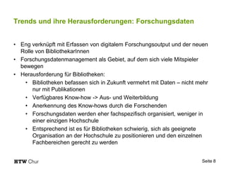 Trends und ihre Herausforderungen: Forschungsdaten
• Eng verknüpft mit Erfassen von digitalem Forschungsoutput und der neuen
Rolle von BibliothekarInnen
• Forschungsdatenmanagement als Gebiet, auf dem sich viele Mitspieler
bewegen
• Herausforderung für Bibliotheken:
• Bibliotheken befassen sich in Zukunft vermehrt mit Daten – nicht mehr
nur mit Publikationen
• Verfügbares Know-how -> Aus- und Weiterbildung
• Anerkennung des Know-hows durch die Forschenden
• Forschungsdaten werden eher fachspezifisch organisiert, weniger in
einer einzigen Hochschule
• Entsprechend ist es für Bibliotheken schwierig, sich als geeignete
Organisation an der Hochschule zu positionieren und den einzelnen
Fachbereichen gerecht zu werden
Seite 8
 