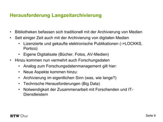 Herausforderung Langzeitarchivierung
• Bibliotheken befassen sich traditionell mit der Archivierung von Medien
• Seit einiger Zeit auch mit der Archivierung von digitalen Medien
• Lizenzierte und gekaufte elektronische Publikationen (->LOCKKS,
Portico)
• Eigene Digitalisate (Bücher, Fotos, AV-Medien)
• Hinzu kommen nun vermehrt auch Forschungsdaten
• Analog zum Forschungsdatenmanagement gilt hier:
• Neue Aspekte kommen hinzu:
• Archivierung im eigentlichen Sinn (was, wie lange?)
• Technische Herausforderungen (Big Data)
• Notwendigkeit der Zusammenarbeit mit Forschenden und IT-
Dienstleistern
Seite 9
 