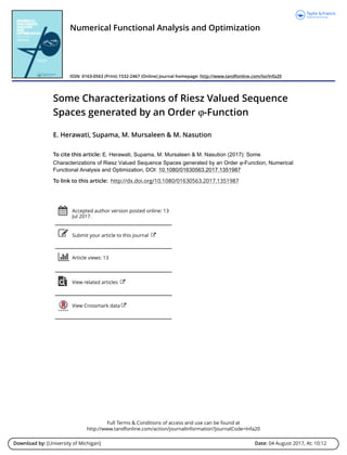 Full Terms & Conditions of access and use can be found at
http://www.tandfonline.com/action/journalInformation?journalCode=lnfa20
Download by: [University of Michigan] Date: 04 August 2017, At: 10:12
Numerical Functional Analysis and Optimization
ISSN: 0163-0563 (Print) 1532-2467 (Online) Journal homepage: http://www.tandfonline.com/loi/lnfa20
Some Characterizations of Riesz Valued Sequence
Spaces generated by an Order ϕ-Function
E. Herawati, Supama, M. Mursaleen & M. Nasution
To cite this article: E. Herawati, Supama, M. Mursaleen & M. Nasution (2017): Some
Characterizations of Riesz Valued Sequence Spaces generated by an Order ϕ-Function, Numerical
Functional Analysis and Optimization, DOI: 10.1080/01630563.2017.1351987
To link to this article: http://dx.doi.org/10.1080/01630563.2017.1351987
Accepted author version posted online: 13
Jul 2017.
Submit your article to this journal
Article views: 13
View related articles
View Crossmark data
 