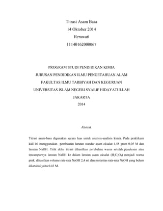 Titrasi Asam Basa
14 Oktober 2014
Herawati
11140162000067
PROGRAM STUDI PENDIDIKAN KIMIA
JURUSAN PENDIDIKAN ILMU PENGETAHUAN ALAM
FAKULTAS ILMU TARBIYAH DAN KEGURUAN
UNIVERSITAS ISLAM NEGERI SYARIF HIDAYATULLAH
JAKARTA
2014
Abstrak
Titrasi asam-basa digunakan secara luas untuk analisis-analisis kimia. Pada praktikum
kali ini menggunakan pembuatan larutan standar asam oksalat 1,58 gram 0,05 M dan
larutan NaOH. Titik akhir titrasi dihasilkan perubahan warna setelah penetesan atau
tercampurnya larutan NaOH ke dalam larutan asam oksalat (H2C2O4) menjadi warna
pink, dihasilkan volume rata-rata NaOH 2,4 ml dan molaritas rata-rata NaOH yang belum
diketahui yaitu 0,43 M.
 