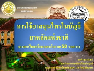 การใช้ยาสมุนไพรในบัญชี
ยาหลักแห่งชาติ
(ยาแผนไทยหรือยาแผนโบราณ 50 รายการ)
ชาตรี เสนาจันทร์
สาขาวิชาการแพทย์แผนไทยประยุกต์
คณะการแพทย์แผนไทยอภัยภูเบศร มหาวิทยาลัยบูรพา
คณะการแพทย์แผนไทยอภัยภูเบศร
มหาวิทยาลัยบูรพา
 
