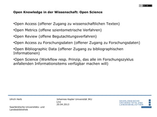 Open Knowledge in der Wissenschaft: Open Science


   •Open Access (offener Zugang zu wissenschaftlichen Texten)
   •Open Metrics (offene szientometrische Verfahren)
   •Open Review (offene Begutachtungsverfahren)
   •Open Access zu Forschungsdaten (offener Zugang zu Forschungsdaten)
   •Open Bibliographic Data (offener Zugang zu bibliographischen
   Informationen)
   •Open Science (Workflow resp. Prinzip, das alle im Forschungszyklus
   anfallenden Informationsitems verfügbar machen will)




Ulrich Herb                       Johannes Kepler Universität JKU
                                  Linz
                                  20.04.2013
Saarländische Universitäts- und
Landesbibliothek
 