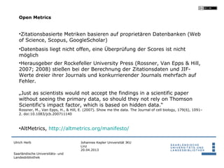 Open Metrics


   •Zitationsbasierte Metriken basieren auf proprietären Datenbanken (Web
   of Science, Scopus, GoogleScholar)
   •Datenbasis liegt nicht offen, eine Überprüfung der Scores ist nicht
   möglich
   •Herausgeber der Rockefeller University Press (Rossner, Van Epps & Hill,
   2007; 2008) stießen bei der Berechnung der Zitationsdaten und JIF-
   Werte dreier ihrer Journals und konkurrierender Journals mehrfach auf
   Fehler.

   „Just as scientists would not accept the findings in a scientific paper
   without seeing the primary data, so should they not rely on Thomson
   Scientific's impact factor, which is based on hidden data.“
   Rossner, M., Van Epps, H., & Hill, E. (2007). Show me the data. The Journal of cell biology, 179(6), 1091–
   2. doi:10.1083/jcb.200711140



   •AltMetrics, http://altmetrics.org/manifesto/

Ulrich Herb                           Johannes Kepler Universität JKU
                                      Linz
                                      20.04.2013
Saarländische Universitäts- und
Landesbibliothek
 