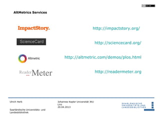 AltMetrics Services




                                                                http://impactstory.org/


                                                                    http://sciencecard.org/


                                       http://altmetric.com/demos/plos.html


                                                                    http://readermeter.org




Ulrich Herb                       Johannes Kepler Universität JKU
                                  Linz
                                  20.04.2013
Saarländische Universitäts- und
Landesbibliothek
 