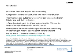 Open Review


   •schnelles Feedback aus der Fachcommunity
   •umgehende Verbreitung aktueller und innovativer Studien
   •Kommentare der Gutachter werden Teil der wissenschaftlichen
   Erörterung und darin reflektiert
   •offene Zugänglichkeit der Kommentare bewirkt Effizienz der
   Begutachtung und vermeidet Mehrfacharbeit
   •Transparenz der Veröffentlichung verhindert die Einreichung
   minderwertiger Papers, bewirkt somit höhere Effizienz
   •Atmospheric Chemistry and Physics (ACP),
   http://www.atmospheric-chemistry-and-physics.net
   Ulrich Pöschl (2006). Open Access & Collaborative Peer Review: Öffentliche Begutachtung und interaktive
   Diskussion zur Verbesserung von Kommunikation und Qualitätssicherung in Wissenschaft und Gesellschaft. In S.
   Hornbostel & D. Simon (Hrsg.), Wie viel (In-) Transparenz ist notwendig?  : Peer Review revisited (iFQ Working
   Papers, S. 43-46). Institut für Forschungsinformation und Qualitätssicherung.
   http://www.forschungsinfo.de/publikationen/download/working_paper_1_2006.pdf

Ulrich Herb                          Johannes Kepler Universität JKU
                                     Linz
                                     20.04.2013
Saarländische Universitäts- und
Landesbibliothek
 