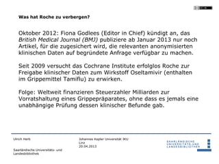 Was hat Roche zu verbergen?


   Oktober 2012: Fiona Godlees (Editor in Chief) kündigt an, das
   British Medical Journal (BMJ) publiziere ab Januar 2013 nur noch
   Artikel, für die zugesichert wird, die relevanten anonymisierten
   klinischen Daten auf begründete Anfrage verfügbar zu machen.

   Seit 2009 versucht das Cochrane Institute erfolglos Roche zur
   Freigabe klinischer Daten zum Wirkstoff Oseltamivir (enthalten
   im Grippemittel Tamiflu) zu erwirken.

   Folge: Weltweit finanzieren Steuerzahler Milliarden zur
   Vorratshaltung eines Grippepräparates, ohne dass es jemals eine
   unabhängige Prüfung dessen klinischer Befunde gab.




Ulrich Herb                       Johannes Kepler Universität JKU
                                  Linz
                                  20.04.2013
Saarländische Universitäts- und
Landesbibliothek
 