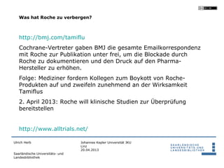 Was hat Roche zu verbergen?



   http://bmj.com/tamiflu
   Cochrane-Vertreter gaben BMJ die gesamte Emailkorrespondenz
   mit Roche zur Publikation unter frei, um die Blockade durch
   Roche zu dokumentieren und den Druck auf den Pharma-
   Hersteller zu erhöhen.
   Folge: Mediziner fordern Kollegen zum Boykott von Roche-
   Produkten auf und zweifeln zunehmend an der Wirksamkeit
   Tamiflus
   2. April 2013: Roche will klinische Studien zur Überprüfung
   bereitstellen


   http://www.alltrials.net/

Ulrich Herb                       Johannes Kepler Universität JKU
                                  Linz
                                  20.04.2013
Saarländische Universitäts- und
Landesbibliothek
 
