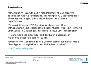 Crowdcrafting


   ermöglicht es Projekten, die menschliche Fähigkeiten resp.
   Tätigkeiten wie Klassifizierung, Transkription, Geocoding oder
   ähnliches verlangen, diese via Online-Unterstützung zu
   organisieren.
   •Transkription von PDF-Dateien, Auslesen von Geo-
   Informationen und Überführen in Datenbank (Bsp: Shell Reports
   über Lecks in Ölleitungen in Nigeria, SHELL JIV Transcription)
   •Melanoma: Test einer App, mit der Laien automatisch
   Melanome erkennen können sollen.
   •Erfassen von Geodaten zu Bild-/Filmmaterial aus Social Media
   über Typhoon-Unglück auf den Philippinen 12/2012
   http://crowdcrafting.org/



Ulrich Herb                       Johannes Kepler Universität JKU
                                  Linz
                                  20.04.2013
Saarländische Universitäts- und
Landesbibliothek
 