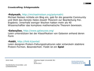 Crowdcrafting: Erfolgsmodelle


   •Polymath, http://michaelnielsen.org/polymath1
   Michael Nielsen richtete ein Blog ein, gab für die gesamte Community
   und Welt das Density Hales-Jewett Theorem zur Bearbeitung frei.
   Ergebnis: Innerhalb weniger Wochen hatten mehr als 40
   Wissenschaftler das komplexe mathematische Theorem bewiesen.

   •GalaxyZoo, http://www.galaxyzoo.org/
   Laien unterstützen bei der Klassifikation von Galaxien anhand deren
   Form

   •Foldit, http://fold.it/portal/
   Laien designen Protein-Faltungsstrukturen oder entwickeln stabilere
   Protein-Formen. Besonderheit: Foldit ist ein Spiel




Ulrich Herb                       Johannes Kepler Universität JKU
                                  Linz
                                  20.04.2013
Saarländische Universitäts- und
Landesbibliothek
 