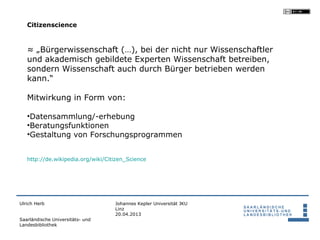 Citizenscience



   ≈ „Bürgerwissenschaft (…), bei der nicht nur Wissenschaftler
   und akademisch gebildete Experten Wissenschaft betreiben,
   sondern Wissenschaft auch durch Bürger betrieben werden
   kann.“

   Mitwirkung in Form von:

   •Datensammlung/-erhebung
   •Beratungsfunktionen
   •Gestaltung von Forschungsprogrammen


   http://de.wikipedia.org/wiki/Citizen_Science




Ulrich Herb                        Johannes Kepler Universität JKU
                                   Linz
                                   20.04.2013
Saarländische Universitäts- und
Landesbibliothek
 