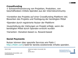Crowdfunding
   ≈ Schwarmfinanzierung von Projekten, Produkten, von
   Geschäftsideen mittels Spenden aus der Internetcommunity

   •Vorstellen des Projekts auf einer Crowdfunding Plattform inkl.
   Bewerben des Projekts und Festlegung der benötigten Mittel
   •Spenden durch registrierte Nutzer der Plattform
   •Ausschüttung der Zahlungen an Projekt erfolgt, wenn die
   benötigten Mittel durch Spenden erreicht wurden
   •Varianten: Donation-based vs. Reward-based


   Social Payments
   Nutzer können über spezielle Services wie Flattr (
   http://flattr.com) Geld für bereits existierende Inhalte spenden.

Ulrich Herb                       Johannes Kepler Universität JKU
                                  Linz
                                  20.04.2013
Saarländische Universitäts- und
Landesbibliothek
 