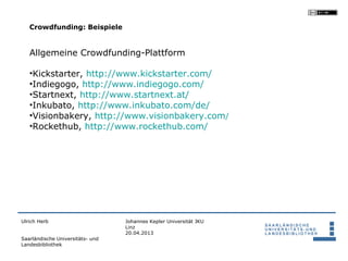 Crowdfunding: Beispiele


   Allgemeine Crowdfunding-Plattform

   •Kickstarter, http://www.kickstarter.com/
   •Indiegogo, http://www.indiegogo.com/
   •Startnext, http://www.startnext.at/
   •Inkubato, http://www.inkubato.com/de/
   •Visionbakery, http://www.visionbakery.com/
   •Rockethub, http://www.rockethub.com/




Ulrich Herb                       Johannes Kepler Universität JKU
                                  Linz
                                  20.04.2013
Saarländische Universitäts- und
Landesbibliothek
 