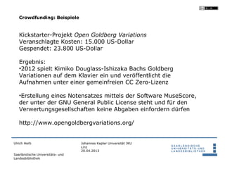 Crowdfunding: Beispiele



   Kickstarter-Projekt Open Goldberg Variations
   Veranschlagte Kosten: 15.000 US-Dollar
   Gespendet: 23.800 US-Dollar

   Ergebnis:
   •2012 spielt Kimiko Douglass-Ishizaka Bachs Goldberg
   Variationen auf dem Klavier ein und veröffentlicht die
   Aufnahmen unter einer gemeinfreien CC Zero-Lizenz

   •Erstellung eines Notensatzes mittels der Software MuseScore,
   der unter der GNU General Public License steht und für den
   Verwertungsgesellschaften keine Abgaben einfordern dürfen

   http://www.opengoldbergvariations.org/


Ulrich Herb                       Johannes Kepler Universität JKU
                                  Linz
                                  20.04.2013
Saarländische Universitäts- und
Landesbibliothek
 