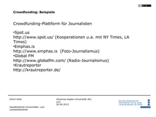 Crowdfunding: Beispiele


   Crowdfunding-Plattform für Journalisten

   •Spot.us
   http://www.spot.us/ (Kooperationen u.a. mit NY Times, LA
   Times)
   •Emphas.is
   http://www.emphas.is (Foto-Journalismus)
   •Global FM
   http://www.globalfm.com/ (Radio-Journalismus)
   •Krautreporter
   http://krautreporter.de/




Ulrich Herb                       Johannes Kepler Universität JKU
                                  Linz
                                  20.04.2013
Saarländische Universitäts- und
Landesbibliothek
 