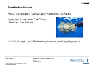 Crowdfunding: Beispiele


   Artikel von Lindsey Hoshaw über Plastikmüll im Pazifik

   •publiziert in der New York Times
   •finanziert via spot.us




   http://spot.us/pitches/238-dissecting-the-great-pacific-garbage-patch




Ulrich Herb                       Johannes Kepler Universität JKU
                                  Linz
                                  20.04.2013
Saarländische Universitäts- und
Landesbibliothek
 