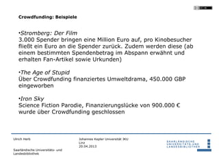 Crowdfunding: Beispiele


   •Stromberg: Der Film
   3.000 Spender bringen eine Million Euro auf, pro Kinobesucher
   fließt ein Euro an die Spender zurück. Zudem werden diese (ab
   einem bestimmten Spendenbetrag im Abspann erwähnt und
   erhalten Fan-Artikel sowie Urkunden)

   •The Age of Stupid
   Über Crowdfunding finanziertes Umweltdrama, 450.000 GBP
   eingeworben

   •Iron Sky
   Science Fiction Parodie, Finanzierungslücke von 900.000 €
   wurde über Crowdfunding geschlossen



Ulrich Herb                       Johannes Kepler Universität JKU
                                  Linz
                                  20.04.2013
Saarländische Universitäts- und
Landesbibliothek
 