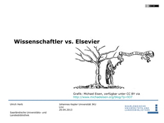 Wissenschaftler vs. Elsevier




                                             Grafik: Michael Eisen, verfügbar unter CC BY via
                                             http://www.michaeleisen.org/blog/?p=937

Ulrich Herb                       Johannes Kepler Universität JKU
                                  Linz
                                  20.04.2013
Saarländische Universitäts- und
Landesbibliothek
 