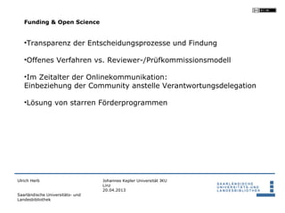 Funding & Open Science


   •Transparenz der Entscheidungsprozesse und Findung

   •Offenes Verfahren vs. Reviewer-/Prüfkommissionsmodell

   •Im Zeitalter der Onlinekommunikation:
   Einbeziehung der Community anstelle Verantwortungsdelegation

   •Lösung von starren Förderprogrammen




Ulrich Herb                       Johannes Kepler Universität JKU
                                  Linz
                                  20.04.2013
Saarländische Universitäts- und
Landesbibliothek
 