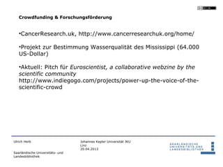 Crowdfunding & Forschungsförderung


   •CancerResearch.uk, http://www.cancerresearchuk.org/home/

   •Projekt zur Bestimmung Wasserqualität des Mississippi (64.000
   US-Dollar)

   •Aktuell: Pitch für Euroscientist, a collaborative webzine by the
   scientific community
   http://www.indiegogo.com/projects/power-up-the-voice-of-the-
   scientific-crowd




Ulrich Herb                       Johannes Kepler Universität JKU
                                  Linz
                                  20.04.2013
Saarländische Universitäts- und
Landesbibliothek
 