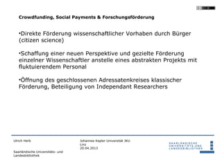 Crowdfunding, Social Payments & Forschungsförderung


   •Direkte Förderung wissenschaftlicher Vorhaben durch Bürger
   (citizen science)

   •Schaffung einer neuen Perspektive und gezielte Förderung
   einzelner Wissenschaftler anstelle eines abstrakten Projekts mit
   fluktuierendem Personal

   •Öffnung des geschlossenen Adressatenkreises klassischer
   Förderung, Beteiligung von Independant Researchers




Ulrich Herb                       Johannes Kepler Universität JKU
                                  Linz
                                  20.04.2013
Saarländische Universitäts- und
Landesbibliothek
 