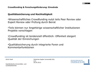 Crowdfunding & Forschungsförderung: Einwände


   Qualitätssicherung und Nachhaltigkeit

   •Wissenschaftliches Crowdfunding nutzt teils Peer Review oder
   Expert Review oder Prüfung durch Beirat

   •Teils können nur Angehörige wissenschaftlicher Institutionen
   Projekte vorschlagen

   •Crowdfunding ist tendenziell öffentlich: Offenheit steigert
   Qualität der Einreichungen

   •Qualitätssicherung durch integrierte Foren und
   Kommentarfunktionen



Ulrich Herb                       Johannes Kepler Universität JKU
                                  Linz
                                  20.04.2013
Saarländische Universitäts- und
Landesbibliothek
 