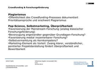 Crowdfunding & Forschungsförderung


   Plagiarismus
   •Öffentlichkeit des Crowdfunding-Prozesses dokumentiert
   Prioritätsansprüche und erschwert Plagiarismus

   Pop-Science, Selbstmarketing, Überprüfbarkeit
   •Favorisierung der Mainstream-Forschung (analog klassischer
   Forschungsförderung)
   •Bevorzugung angewandter gegenüber Grundlagen-Forschung?
   •Favorisierung medial inszenierbarer Forschung?
   •Selbstvermarktung als Kernkompetenz?
   •Marketing-Element als Vorteil: Zwang klarer, verständlicher,
   pointierter Projektdarstellung fördert Überprüfbarkeit und
   Bewertbarkeit



Ulrich Herb                       Johannes Kepler Universität JKU
                                  Linz
                                  20.04.2013
Saarländische Universitäts- und
Landesbibliothek
 