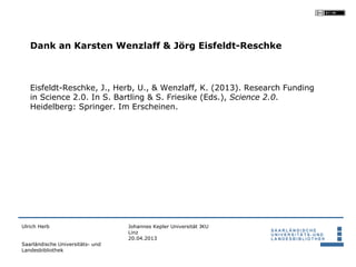 Dank an Karsten Wenzlaff & Jörg Eisfeldt-Reschke



   Eisfeldt-Reschke, J., Herb, U., & Wenzlaff, K. (2013). Research Funding
   in Science 2.0. In S. Bartling & S. Friesike (Eds.), Science 2.0.
   Heidelberg: Springer. Im Erscheinen.




Ulrich Herb                       Johannes Kepler Universität JKU
                                  Linz
                                  20.04.2013
Saarländische Universitäts- und
Landesbibliothek
 