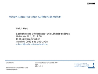 Vielen Dank für Ihre Aufmerksamkeit!



              Ulrich Herb

              Saarländische Universitäts- und Landesbibliothek
              Gebäude B1 1, Zi. 9.08,
              D-66123 Saarbrücken
              Telefon: 0049 681 302-2798
              u.herb@sulb.uni-saarland.de




Ulrich Herb                       Johannes Kepler Universität JKU
                                  Linz
                                  20.04.2013
Saarländische Universitäts- und
Landesbibliothek
 