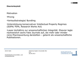 Elsevierboykott



   Motivation
   •Pricing
   •Verkaufsstrategie/ Bundling
   •Unterstützung konservativer Intellectual Property Regimes
   (SOPA/ PIPA, Research Works Act)
   •Laxes Verhältnis zur wissenschaftlichen Integrität: Elsevier legte
   nachweislich sechs Fake Journals auf, die mehr oder minder
   reine Pharmawerbung darstellten – getarnt als wissenschaftliche
   Publikationen.




Ulrich Herb                       Johannes Kepler Universität JKU
                                  Linz
                                  20.04.2013
Saarländische Universitäts- und
Landesbibliothek
 