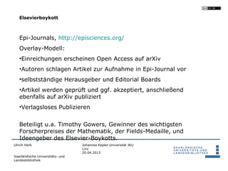 Elsevierboykott



   Epi-Journals, http://episciences.org/
   Overlay-Modell:
   •Einreichungen erscheinen Open Access auf arXiv
   •Autoren schlagen Artikel zur Aufnahme in Epi-Journal vor
   •selbstständige Herausgeber und Editorial Boards
   •Artikel werden geprüft und ggf. akzeptiert, anschließend
   ebenfalls auf arXiv publiziert
   •Verlagsloses Publizieren


   Beteiligt u.a. Timothy Gowers, Gewinner des wichtigsten
   Forscherpreises der Mathematik, der Fields-Medaille, und
   Ideengeber des Elsevier-Boykotts.
Ulrich Herb                       Johannes Kepler Universität JKU
                                  Linz
                                  20.04.2013
Saarländische Universitäts- und
Landesbibliothek
 