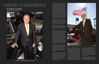HERB CHAMBERS
                                                                       Herb Chambers is a name you hear all over
                                                                       radio and television, a name that is synony-
                                                                       mous with cars because he dominates the
                                                                       automotive sales business in New England.
                                                                       But Herb Chambers isn’t just about selling
                                                                       cars. Herb Chambers is one of the area’s

           by Heather Kennaway                                         most successful and enterprising individuals
                                                                       and there are plenty of good reasons why.
                                                                       To understand Herb Chambers’ success,
           Photographed by Gerry Lerner                                look back to the beginning. Herb Chambers
                                                                       went into a car dealership in New London,
                                                                       Connecticut in 1985 to buy a new Eldorado
                                                                       Cadillac. “No one there cared about selling
                                                                       me a car. The lot was dirty, the cars were
                                                                       dirty and weeds were coming out of cracks,”
                                                                       says Chambers. He sat in the dealership until
                                                                       the owner returned from lunch and bought
                                                                       the dealership outright that same day.

                                                                       This brief story about Chambers’ entrance
                                                                       into the automotive sales business explains a
                                                                       great deal about him. He is a businessman
                                                                       who sees situations for what they really are,
                                                                       opportunities. He instantly and instinctively
                                                                       knows how to make a business better.

                                                                       “I bought it and turned it around,” says
                                                                       Chambers of his first dealership. With his
                                                                       recent acquisition of Foreign Motors West,
                                                                       he now owns 37 dealerships across New
                                                                       England.

                                                                       Although Chambers is a leader in the car
                                                                       business, it isn’t the business he started in and
                                                                       it isn’t his first success. He finished service
                                                                       in the Navy at the age of 21 and got a job
                                                                       repairing and selling copy machines. He
                                                                       quickly learned a great deal about the copy
                                                                       machine business, then a new industry still
                                                                       in its infancy. He left to start his own copy
                                                                       company with a mere $1000, $500 of which
                                                                       he borrowed from his mother. Because Mr.
                                                                       Chambers has always had a savy business
                                                                       mind and a way with people, his copy compa-
                                                                       ny soon grew and became one of the largest
                                                                       in the nation. It was after numerous mergers
                                                                       and acquisitions that Chambers decided to
                                                                       sell the company.

                                                                       “It was about fear. I grew up in Dorchester
                                                                       with nothing, and I think you always have
                                                                       that fear that you may go backwards. I sold
                                                                       that company for an enormous amount                 He has since turned his affinity for automo-     sales personnel, technicians, administrative
                                                                       of money so I would never have to worry             biles into one of the most flourshing busi-      personnel and new parts for the machines.
                                                                       again,” says Chambers. In retrospect, he            nesses in the area. The largest car dealer in    Both businesses were all about service.
                                                                       admitted that he wished he hadn’t sold the          New England, Herb Chambers’ dealerships          Whether you’re selling cars or copiers, both
                                                                       company.                                            sell everything from Hondas and Buicks to        businesses rely on people to sell them and
                                                                                                                           Hummers and Porsches. There is a reason          consumers to buy them. The businesses are
                                                                       And although growing up poor in Dorchester          why their slogan is “We’ve got it.” Name a       about human interaction and service. It is the
                                                                       may be what caused him to sell his first suc-       car and chances are Herb Chambers sells          service at Herb Chambers’ dealerships that
                                                                       cessful business, it may also be what inspired      it. As Mr. Chambers sat in that first dealer-    set them apart from competitors and makes
                                                                       his transition in to the automotive industry.       ship in New London waiting for the owner         them so successful.
                                                                       “I always had an affinity for automobiles,          to return, he says realized that there were
                                                                       from childhood. I was fascinated with new           many similarities to the copy business and       Herb Chambers embodies his sales philoso-
                                                                       cars. Any time someone got a new car, I             the car business. In both cases he was selling   phy. He instantly makes you feel at ease,
                                                                       thought they were the richest person in the         a tangible product that required ongoing         with his welcoming smile and his undeniable
                                                                       world,” Chambers recalls.                           maintenance. Both those businesses require       charisma. He has a point of view and a pur-
                              w w w. h e r b c h a m b e r s . c o m
0 SCENE                                                                                                                                                                                                          SCENE 
 