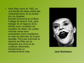 Herb Ritts nació en 1952, en una familia de clase media alta norteamericana, en la ciudad de Los Ángeles. Estudió Economía en el Bard Collage de Nueva York, para trabajar en el negocio de la familia como vendedor de muebles de rattan, los cuales muchas veces eran arrendados como mobiliarios en sets de películas de la gran pantalla. Para ese entonces la relación de Ritts con la fotografía era como la de cualquier aficionado, simplemente un entretenimiento más. Jack Nicholson.   