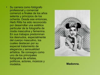 Su carrera como fotógrafo profesional y comercial comenzó a finales de los años setenta y principios de los ochenta. Desde ese entonces, Herb Ritts ha sido reconocido por desarrollar una estética particular de la fotografía de moda masculina y femenina. En sus trabajos predominan los desnudos, especialmente del cuerpo masculino, los cuales destacan por su especial tratamiento de elegancia y sensualidad artística. Se consagro como uno de los principales fotógrafos de artistas, políticos, actores, músicos y modelos.  Madonna. 