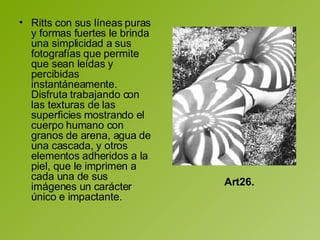 Ritts con sus líneas puras y formas fuertes le brinda una simplicidad a sus fotografías que permite que sean leídas y percibidas instantáneamente. Disfruta trabajando con las texturas de las superficies mostrando el cuerpo humano con granos de arena, agua de una cascada, y otros elementos adheridos a la piel, que le imprimen a cada una de sus imágenes un carácter único e impactante.  Art26. 