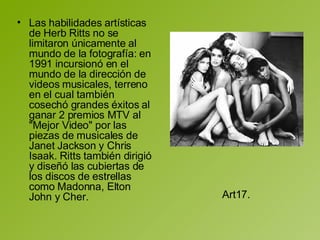 Las habilidades artísticas de Herb Ritts no se limitaron únicamente al mundo de la fotografía: en 1991 incursionó en el mundo de la dirección de videos musicales, terreno en el cual también cosechó grandes éxitos al ganar 2 premios MTV al "Mejor Video" por las piezas de musicales de Janet Jackson y Chris Isaak. Ritts también dirigió y diseñó las cubiertas de los discos de estrellas como Madonna, Elton John y Cher.  Art17.  