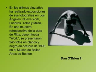 En los últimos diez años ha realizado exposiciones de sus fotografías en Los Ángeles, Nueva York, Londres, Tokio y Milán. En una muestra retrospectiva de la obra de Ritts, denominada "Work", se presentaron 245 fotos en blanco y negro en octubre de 1996 en el Museo de Bellas Artes de Boston. Dan O'Brien 2.   