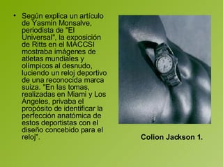 Según explica un artículo de Yasmín Monsalve, periodista de "El Universal", la exposición de Ritts en el MACCSI mostraba imágenes de atletas mundiales y olímpicos al desnudo, luciendo un reloj deportivo de una reconocida marca suiza. "En las tomas, realizadas en Miami y Los Ángeles, privaba el propósito de identificar la perfección anatómica de estos deportistas con el diseño concebido para el reloj".  Colion Jackson 1.   
