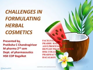 CHALLENGES IN
FORMULATING
HERBAL
COSMETICS
Presented by,
Pratiksha C Chandragirivar
M pharma 2nd sem
Dept. of pharmaceutics
HSK COP Bagalkot
FACILITATED TO:
PRABHU HALAKATTI
ASST.PROFESSOR
DEPT.OF PHARMACEUTICS
HSK COLLEGE OF
PHARMACY
BAGALKOT.
1cosmetics and cosmeceuticals
 