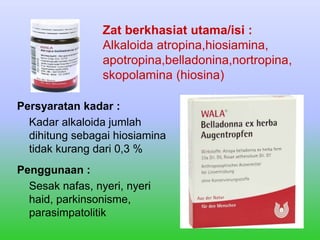 Persyaratan kadar :
Kadar alkaloida jumlah
dihitung sebagai hiosiamina
tidak kurang dari 0,3 %
Penggunaan :
Sesak nafas, nyeri, nyeri
haid, parkinsonisme,
parasimpatolitik
Zat berkhasiat utama/isi :
Alkaloida atropina,hiosiamina,
apotropina,belladonina,nortropina,
skopolamina (hiosina)
 