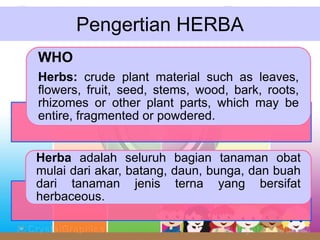 Pengertian HERBA
WHO
Herbs: crude plant material such as leaves,
flowers, fruit, seed, stems, wood, bark, roots,
rhizomes or other plant parts, which may be
entire, fragmented or powdered.
Herba adalah seluruh bagian tanaman obat
mulai dari akar, batang, daun, bunga, dan buah
dari tanaman jenis terna yang bersifat
herbaceous.
 